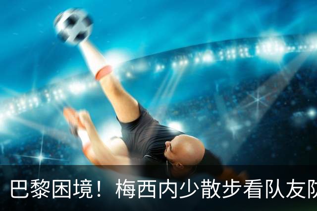 巴黎困境！梅西内少散步看队友防守 701阵咋踢啊